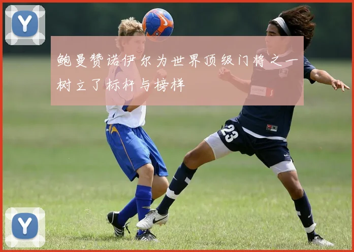 鲍曼赞诺伊尔为世界顶级门将之一树立了标杆与榜样
