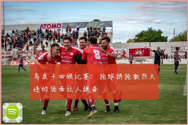 乌度卡回顾比赛：抢球拼抢激烈久违的场面让人振奋