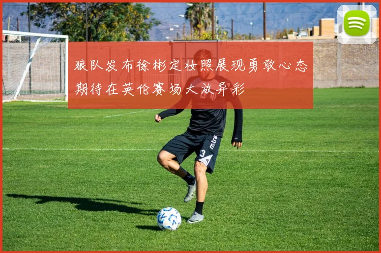 狼队发布徐彬定妆照展现勇敢心态期待在英伦赛场大放异彩