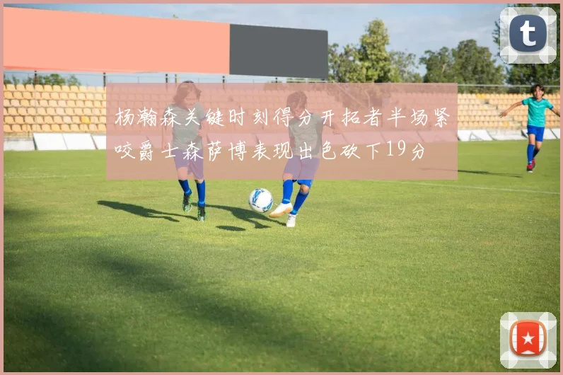 杨瀚森关键时刻得分开拓者半场紧咬爵士森萨博表现出色砍下19分