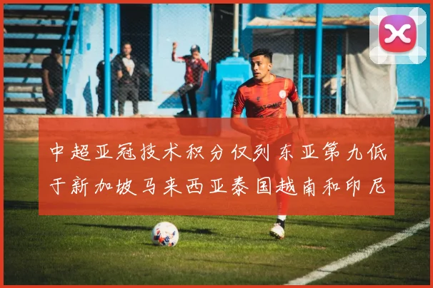 中超亚冠技术积分仅列东亚第九低于新加坡马来西亚泰国越南和印尼