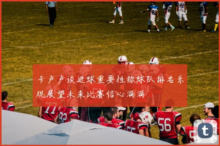 卡卢卢谈进球重要性称球队排名乐观展望未来比赛信心满满
