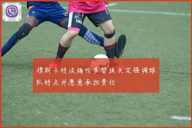 穆斯卡特谈梅伦多替换决定强调球队特点并愿意承担责任
