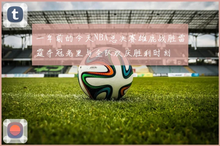 一年前的今天NBA总决赛雄鹿战胜雷霆夺冠老里与全队欢庆胜利时刻