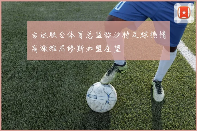 吉达联合体育总监称沙特足球热情高涨维尼修斯加盟在望