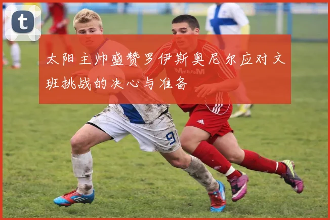 太阳主帅盛赞罗伊斯奥尼尔应对文班挑战的决心与准备