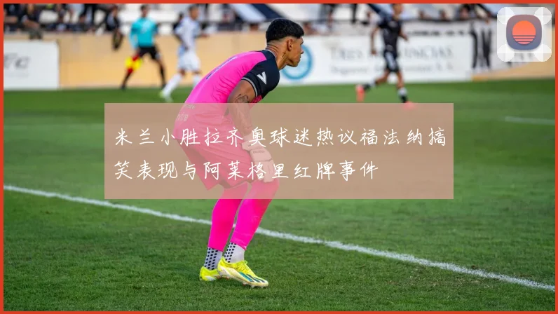 米兰小胜拉齐奥球迷热议福法纳搞笑表现与阿莱格里红牌事件