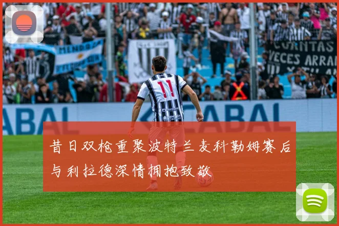 昔日双枪重聚波特兰麦科勒姆赛后与利拉德深情拥抱致敬