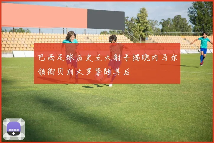 巴西足球历史五大射手揭晓内马尔领衔贝利大罗紧随其后