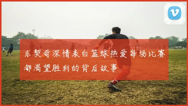 东契奇深情表白篮球热爱每场比赛都渴望胜利的背后故事