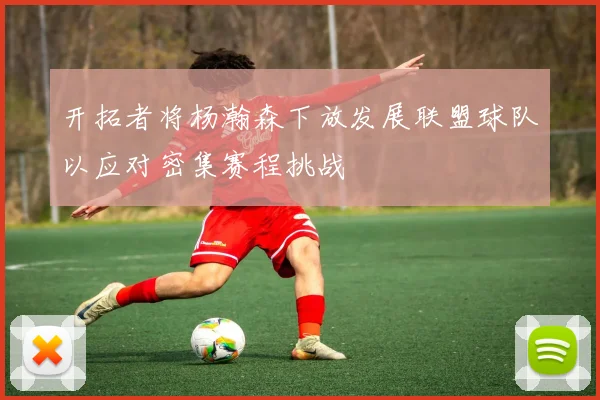 开拓者将杨瀚森下放发展联盟球队以应对密集赛程挑战
