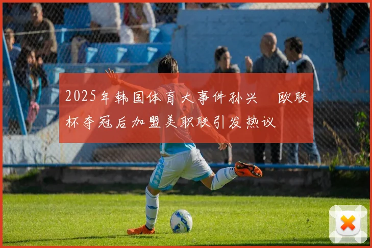 2025年韩国体育大事件孙兴慜欧联杯夺冠后加盟美职联引发热议