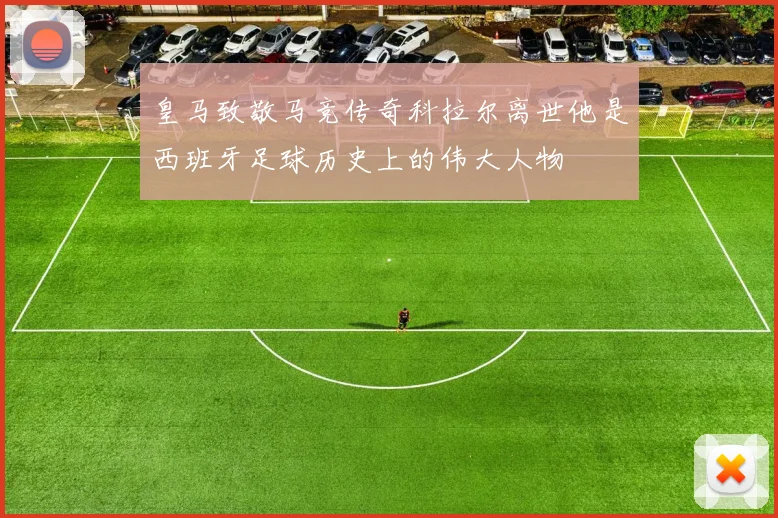 皇马致敬马竞传奇科拉尔离世他是西班牙足球历史上的伟大人物