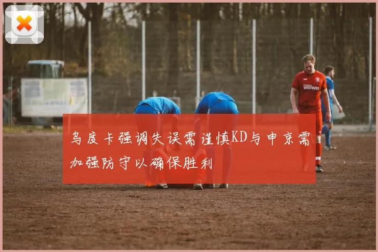乌度卡强调失误需谨慎KD与申京需加强防守以确保胜利