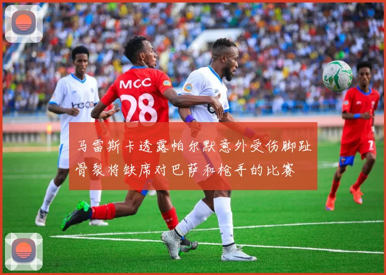 马雷斯卡透露帕尔默意外受伤脚趾骨裂将缺席对巴萨和枪手的比赛
