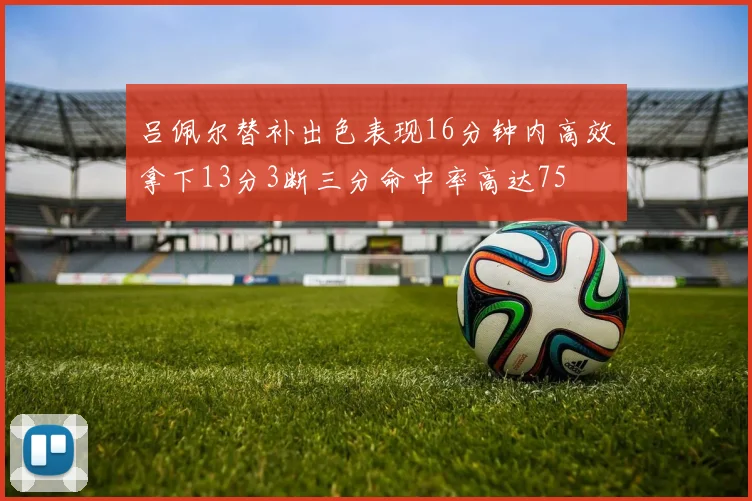 吕佩尔替补出色表现16分钟内高效拿下13分3断三分命中率高达75