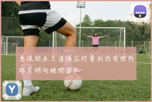 意媒称米兰谨慎应对普利西奇续约球员倾向继续留队