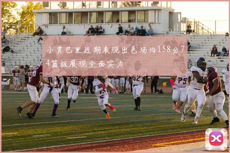 小贾巴里近期表现出色场均158分74篮板展现全面实力