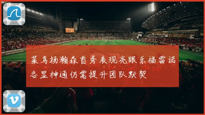 菜鸟杨瀚森首秀表现亮眼乐福雷诺各显神通仍需提升团队默契