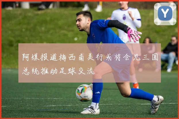 阿媒报道梅西南美行或将会见三国总统推动足球交流