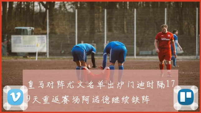 皇马对阵尤文名单出炉门迪时隔179天重返赛场阿诺德继续缺阵