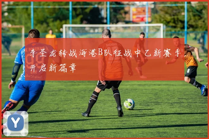 李圣龙转战海港B队征战中乙新赛季开启新篇章