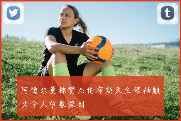 阿德尔曼称赞杰伦布朗天生领袖魅力令人印象深刻