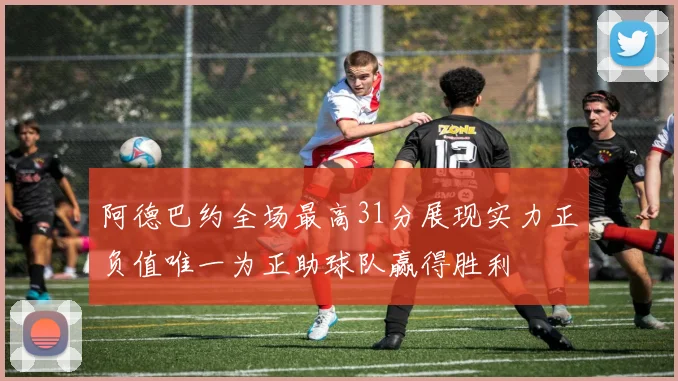 阿德巴约全场最高31分展现实力正负值唯一为正助球队赢得胜利