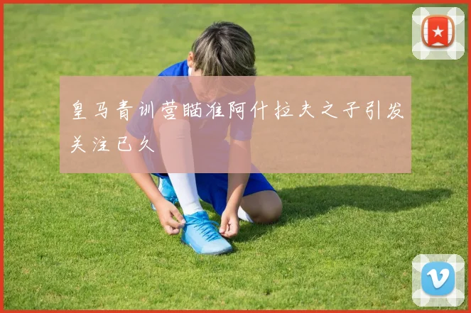 皇马青训营瞄准阿什拉夫之子引发关注已久