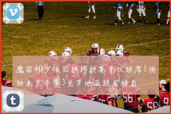 魔笛40岁依旧拼搏新赛季仅缺席1场助米兰夺第3克罗地亚稳居榜首