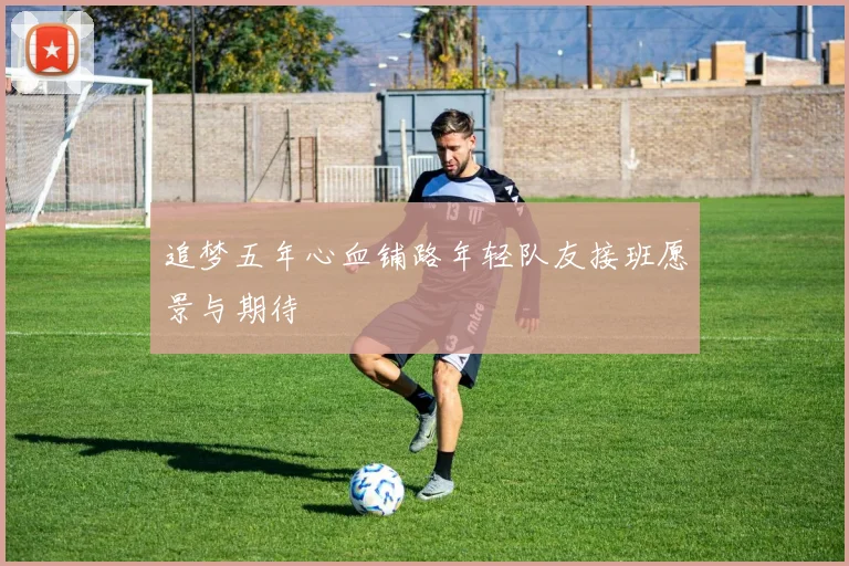 追梦五年心血铺路年轻队友接班愿景与期待