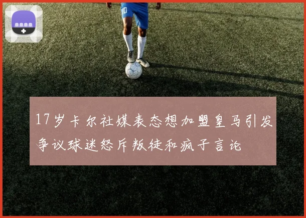 17岁卡尔社媒表态想加盟皇马引发争议球迷怒斥叛徒和疯子言论