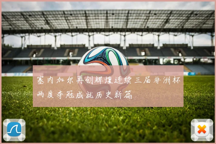 塞内加尔再创辉煌连续三届非洲杯两度夺冠成就历史新篇