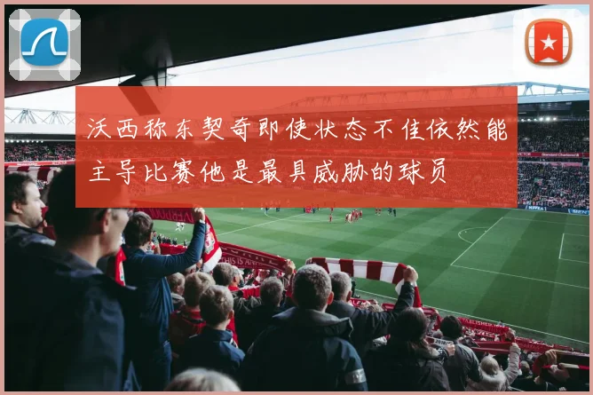 沃西称东契奇即使状态不佳依然能主导比赛他是最具威胁的球员
