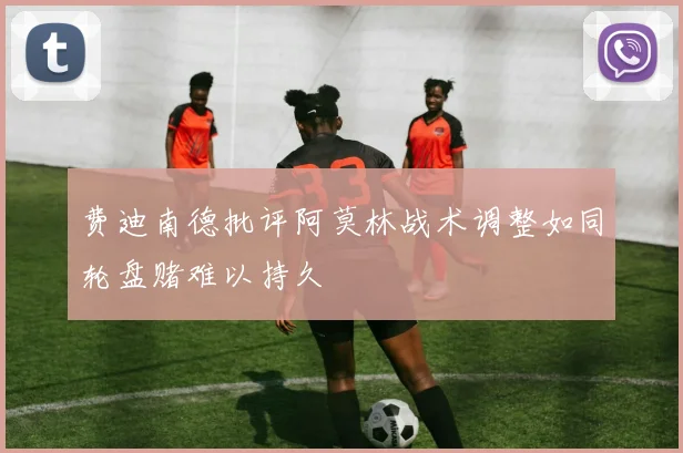 费迪南德批评阿莫林战术调整如同轮盘赌难以持久